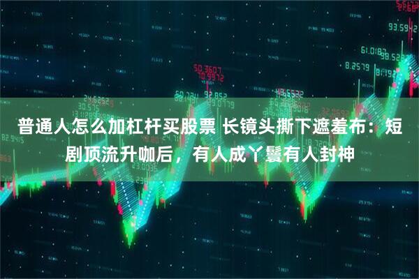 普通人怎么加杠杆买股票 长镜头撕下遮羞布：短剧顶流升咖后，有人成丫鬟有人封神