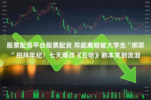 股票配资平台股票配资 邓超鹿晗被大学生“绑架”拍拜年纪！七天爆改《五哈》剧本笑到流泪
