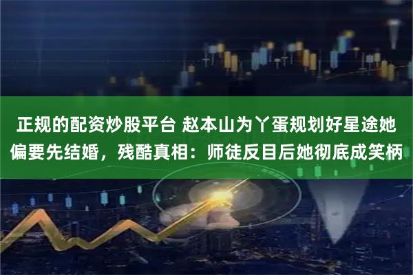 正规的配资炒股平台 赵本山为丫蛋规划好星途她偏要先结婚，残酷真相：师徒反目后她彻底成笑柄