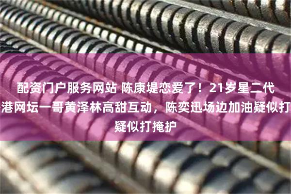 配资门户服务网站 陈康堤恋爱了！21岁星二代和香港网坛一哥黄泽林高甜互动，陈奕迅场边加油疑似打掩护