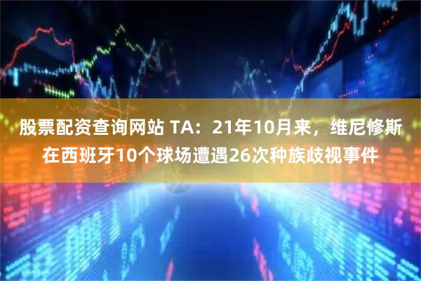股票配资查询网站 TA：21年10月来，维尼修斯在西班牙10个球场遭遇26次种族歧视事件