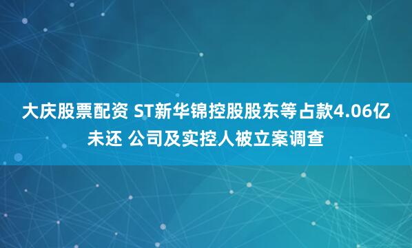大庆股票配资 ST新华锦控股股东等占款4.06亿未还 公司及实控人被立案调查