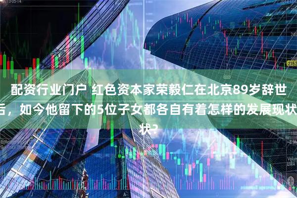 配资行业门户 红色资本家荣毅仁在北京89岁辞世后，如今他留下的5位子女都各自有着怎样的发展现状？