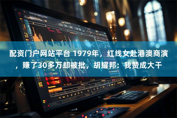 配资门户网站平台 1979年，红线女赴港澳商演，赚了30多万却被批，胡耀邦：我赞成大干