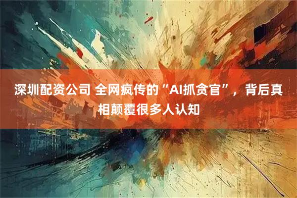 深圳配资公司 全网疯传的“AI抓贪官”，背后真相颠覆很多人认知