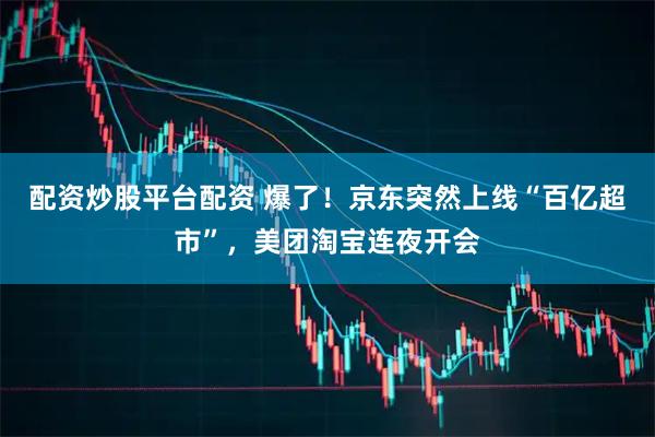 配资炒股平台配资 爆了！京东突然上线“百亿超市”，美团淘宝连夜开会