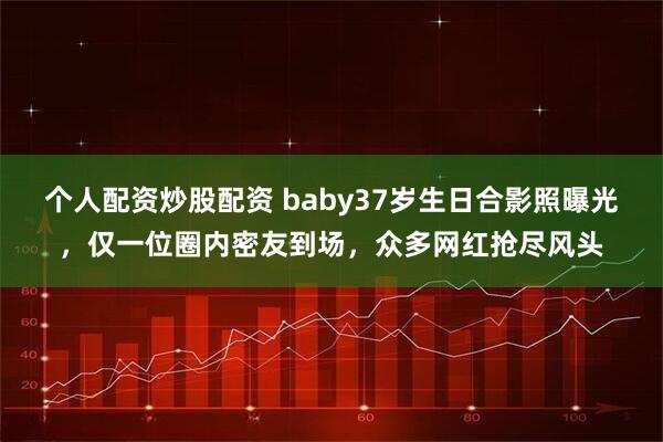 个人配资炒股配资 baby37岁生日合影照曝光，仅一位圈内密友到场，众多网红抢尽风头