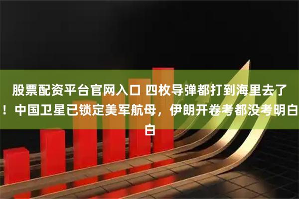 股票配资平台官网入口 四枚导弹都打到海里去了！中国卫星已锁定美军航母，伊朗开卷考都没考明白
