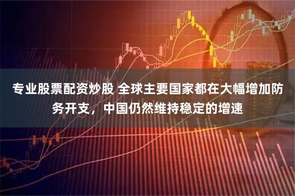 专业股票配资炒股 全球主要国家都在大幅增加防务开支，中国仍然维持稳定的增速