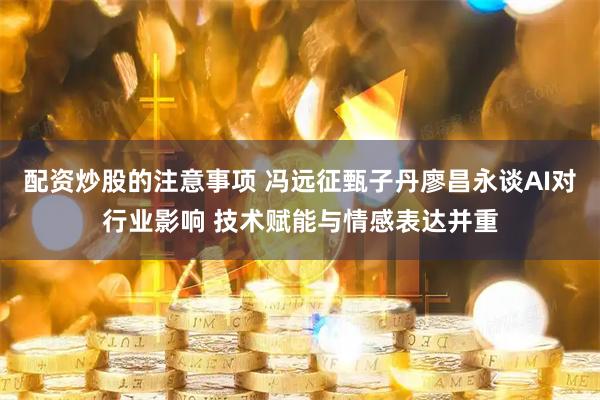 配资炒股的注意事项 冯远征甄子丹廖昌永谈AI对行业影响 技术赋能与情感表达并重