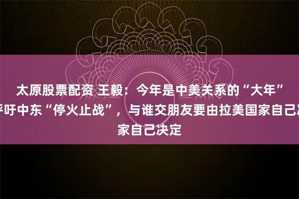 太原股票配资 王毅：今年是中美关系的“大年”，呼吁中东“停火止战”，与谁交朋友要由拉美国家自己决定