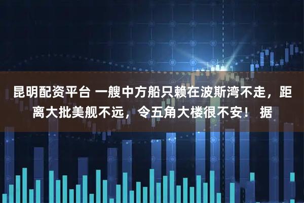 昆明配资平台 一艘中方船只赖在波斯湾不走，距离大批美舰不远，令五角大楼很不安！ 据