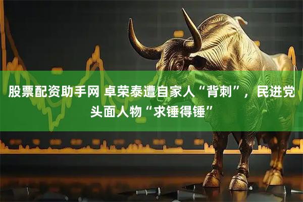 股票配资助手网 卓荣泰遭自家人“背刺”，民进党头面人物“求锤得锤”