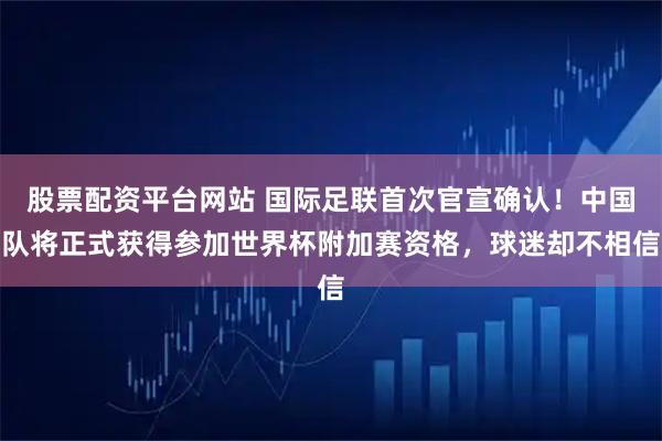 股票配资平台网站 国际足联首次官宣确认！中国队将正式获得参加世界杯附加赛资格，球迷却不相信