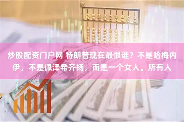 炒股配资门户网 特朗普现在最恨谁？不是哈梅内伊，不是佩泽希齐扬，而是一个女人。所有人