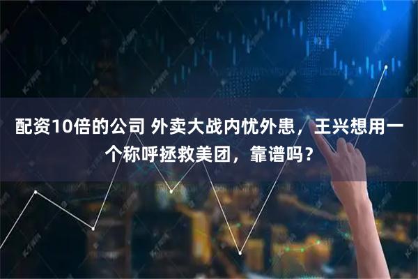 配资10倍的公司 外卖大战内忧外患，王兴想用一个称呼拯救美团，靠谱吗？