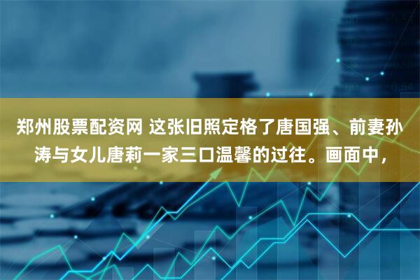 郑州股票配资网 这张旧照定格了唐国强、前妻孙涛与女儿唐莉一家三口温馨的过往。画面中，