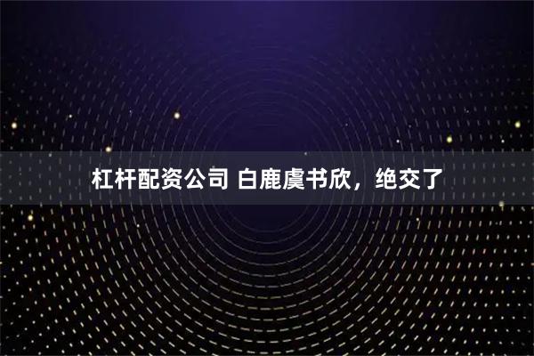 杠杆配资公司 白鹿虞书欣，绝交了