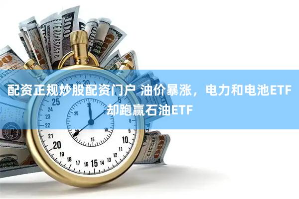 配资正规炒股配资门户 油价暴涨，电力和电池ETF却跑赢石油ETF