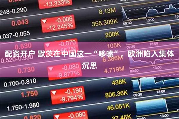 配资开户 默茨在中国这一“哆嗦”，欧洲陷入集体沉思