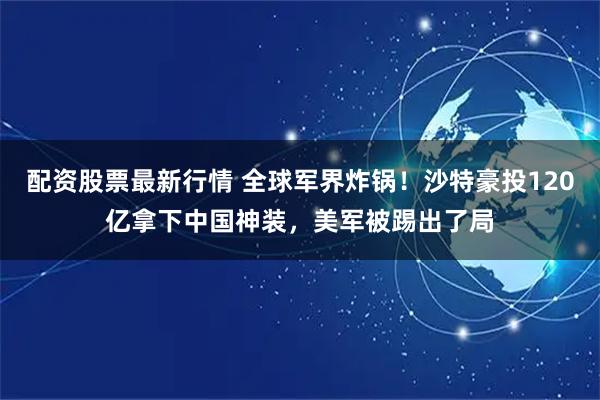 配资股票最新行情 全球军界炸锅！沙特豪投120亿拿下中国神装，美军被踢出了局