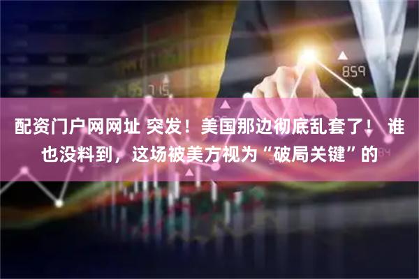 配资门户网网址 突发！美国那边彻底乱套了！ 谁也没料到，这场被美方视为“破局关键”的