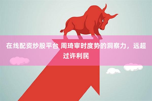 在线配资炒股平台 周琦审时度势的洞察力，远超过许利民