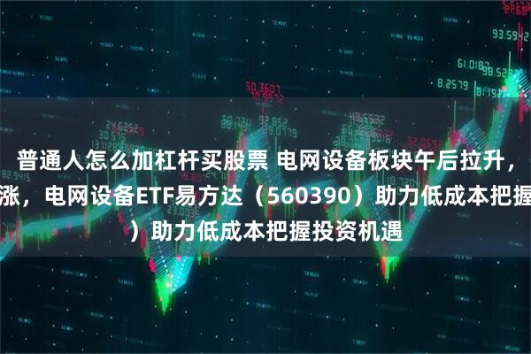 普通人怎么加杠杆买股票 电网设备板块午后拉升，指数三连涨，电网设备ETF易方达（560390）助力低成本把握投资机遇