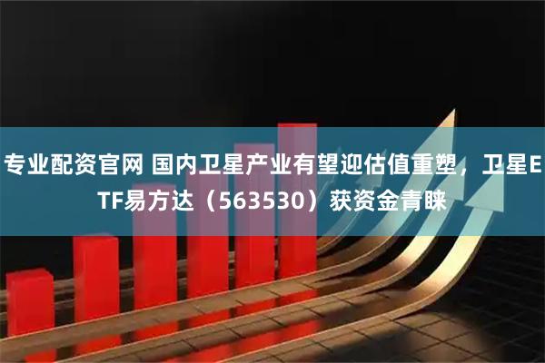 专业配资官网 国内卫星产业有望迎估值重塑，卫星ETF易方达（563530）获资金青睐
