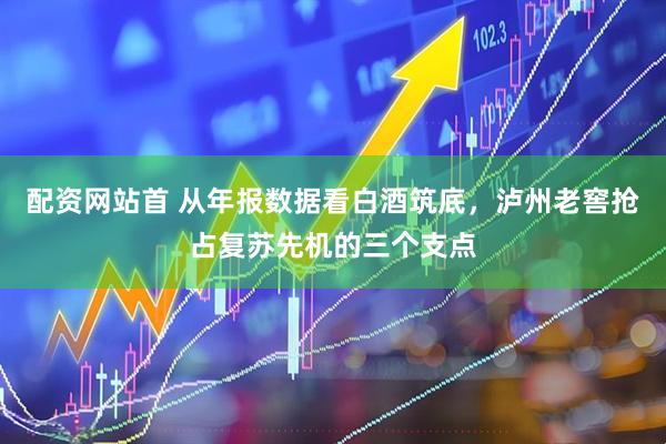 配资网站首 从年报数据看白酒筑底，泸州老窖抢占复苏先机的三个支点