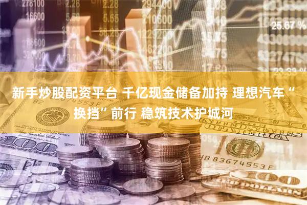 新手炒股配资平台 千亿现金储备加持 理想汽车“换挡”前行 稳筑技术护城河