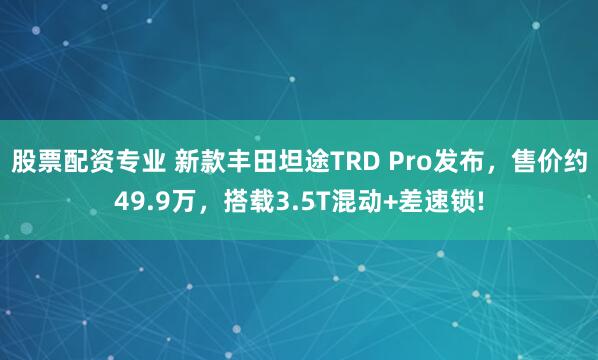 股票配资专业 新款丰田坦途TRD Pro发布，售价约49.9万，搭载3.5T混动+差速锁!