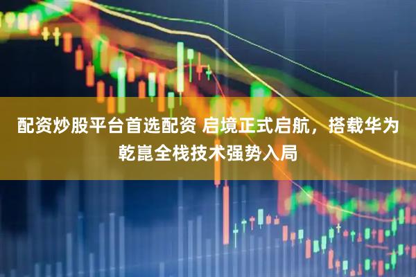 配资炒股平台首选配资 启境正式启航，搭载华为乾崑全栈技术强势入局