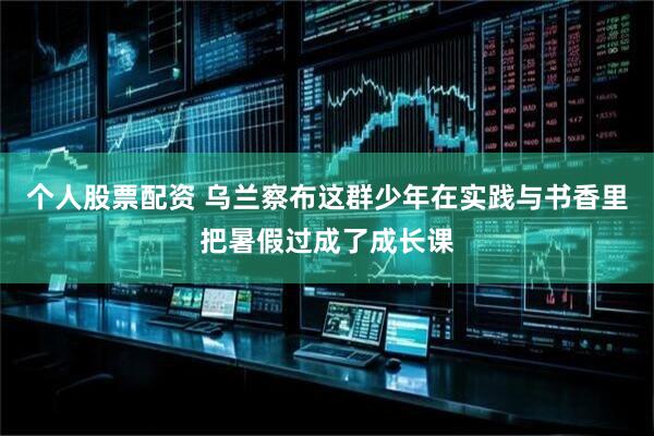 个人股票配资 乌兰察布这群少年在实践与书香里把暑假过成了成长课