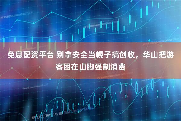 免息配资平台 别拿安全当幌子搞创收，华山把游客困在山脚强制消费